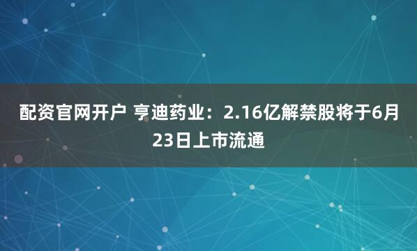 配资官网开户 亨迪药业：2.16亿解禁股将于6月23日上市流通