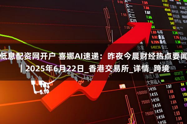 低息配资网开户 喜娜AI速递：昨夜今晨财经热点要闻｜2025年6月22日_香港交易所_详情_跨境