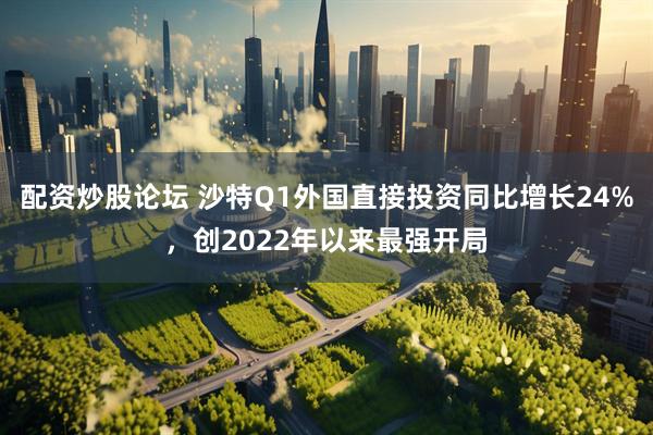 配资炒股论坛 沙特Q1外国直接投资同比增长24%，创2022年以来最强开局
