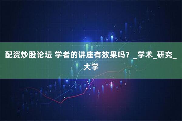 配资炒股论坛 学者的讲座有效果吗？_学术_研究_大学