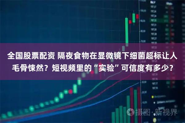 全国股票配资 隔夜食物在显微镜下细菌超标让人毛骨悚然？短视频里的“实验”可信度有多少？