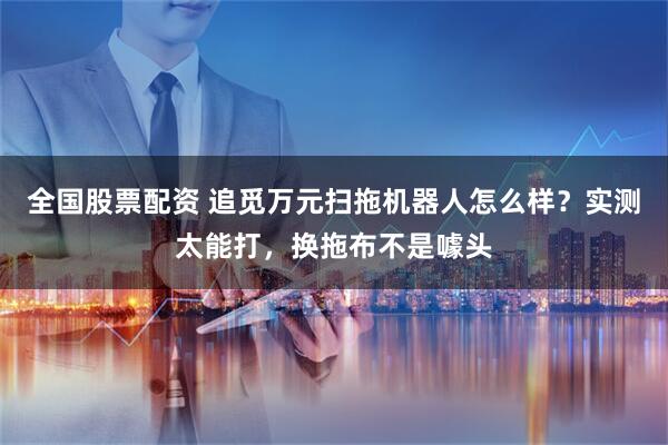 全国股票配资 追觅万元扫拖机器人怎么样？实测太能打，换拖布不是噱头