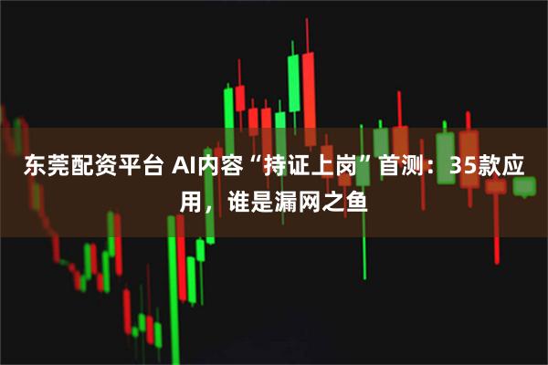 东莞配资平台 AI内容“持证上岗”首测：35款应用，谁是漏网之鱼