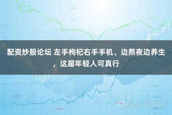 配资炒股论坛 左手枸杞右手手机、边熬夜边养生，这届年轻人可真行