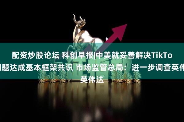 配资炒股论坛 科创早报|中美就妥善解决TikTok问题达成基本框架共识 市场监管总局：进一步调查英伟达