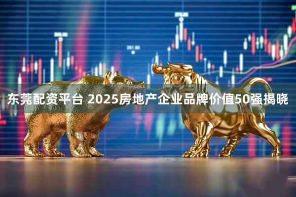 东莞配资平台 2025房地产企业品牌价值50强揭晓
