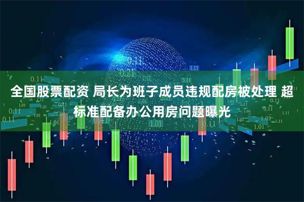 全国股票配资 局长为班子成员违规配房被处理 超标准配备办公用房问题曝光