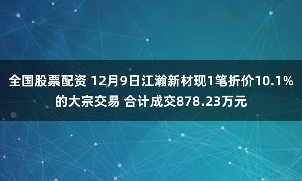 全国股票配资 12月9日江瀚新材现1笔折价10.1%的大宗交易 合计成交878.23万元