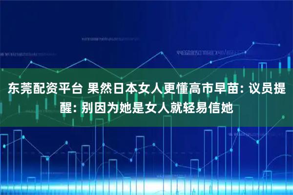 东莞配资平台 果然日本女人更懂高市早苗: 议员提醒: 别因为她是女人就轻易信她