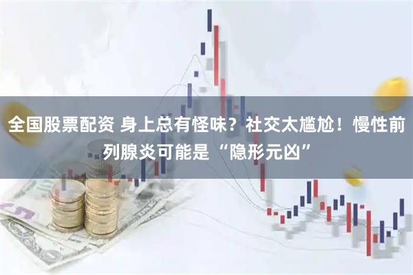 全国股票配资 身上总有怪味？社交太尴尬！慢性前列腺炎可能是 “隐形元凶”