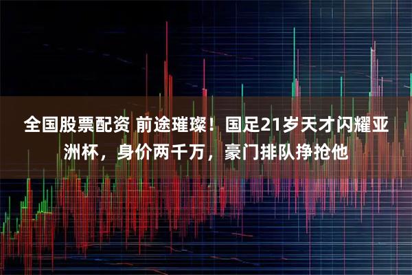 全国股票配资 前途璀璨！国足21岁天才闪耀亚洲杯，身价两千万，豪门排队挣抢他